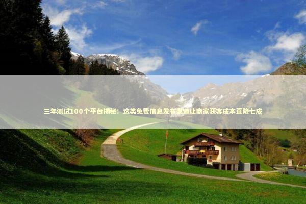 三年测试100个平台揭秘：这类免费信息发布渠道让商家获客成本直降七成